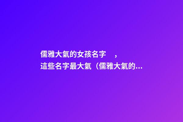 儒雅大氣的女孩名字，這些名字最大氣（儒雅大氣的女孩名字,這些名字最大氣的男孩）